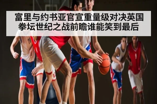 富里与约书亚官宣重量级对决英国拳坛世纪之战前瞻谁能笑到最后