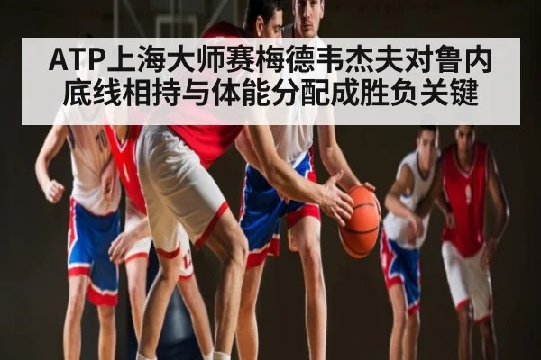 ATP上海大师赛梅德韦杰夫对鲁内 底线相持与体能分配成胜负关键